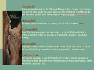 National
Geographic
Exactitud:
La responsabilidad es de National Geographic. Posee direcciones
de correo para cada sección. Direcciones Oficiales y teléfonos de
las distintas sedes que componen la organización.
Autoridad:
Presenta un historial sobre la entidad y su dominio es .com
Objetividad:
La información es precisa y objetiva. La publicidad es limitada.
Posee herramientas de acceso a Facebook, Twetter, you tube
y más.
Actualidad:
La página se actualiza diariamente, los enlaces conducen a otros
sitios de interés y son relevantes y apropiados para el tema.
Cubrimiento:
Se puede acceder a la información sin límites, con la opción de
Inscribirse para obtener más información de interés personal, como
Revistas digitales, etc.
 