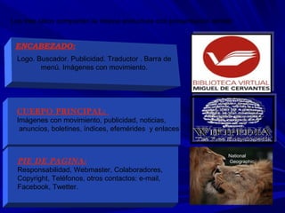 National
Geographic
Logo. Buscador. Publicidad. Traductor . Barra de
menú. Imágenes con movimiento.
ENCABEZADO:
Los tres sitios comparten la misma estructura con presentacion similar
CUERPO PRINCIPAL:
Imágenes con movimiento, publicidad, noticias,
anuncios, boletines, índices, efemérides y enlaces
PIE DE PAGINA:
Responsabilidad, Webmaster, Colaboradores,
Copyright, Teléfonos, otros contactos: e-mail,
Facebook, Twetter.
 