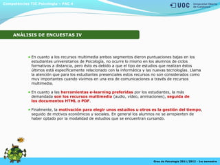 En cuanto a los recursos multimedia ambos segmentos dieron puntuaciones bajas en los
estudiantes universitarios de Psicología, no ocurre lo mismo en los alumnos de ciclos
formativos a distancia, pero ésto es debido a que el tipo de estudios que realizan éstos
últimos está específicamente relacionado con la informática y las nuevas tecnologías. Llama
la atención que para los estudiantes presenciales estos recursos no son considerados como
muy importantes cuando vivimos en una era de comunicaciones a través de recursos
multimedia.
En cuanto a las herramientas e-learning preferidas por los estudiantes, la más
demandada son los recursos multimedia (audio, vídeo, animaciones), seguida de
los documentos HTML o PDF.
Finalmente, la motivación para elegir unos estudios u otros es la gestión del tiempo,
seguido de motivos económicos y sociales. En general los alumnos no se arrepienten de
haber optado por la modalidad de estudios que se encuentran cursando.
Competències TIC Psicologia – PAC 4
Grau de Psicologia 2011/2012 - 1er semestre
ANÁLISIS DE ENCUESTAS IV
 