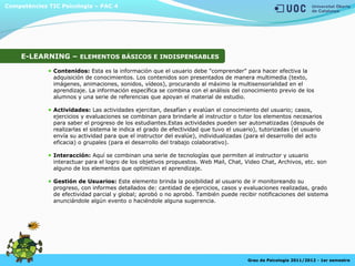 Competències TIC Psicologia – PAC 4
Grau de Psicologia 2011/2012 - 1er semestre
E-LEARNING – ELEMENTOS BÁSICOS E INDISPENSABLES
Contenidos: Esta es la información que el usuario debe "comprender" para hacer efectiva la
adquisición de conocimientos. Los contenidos son presentados de manera multimedia (texto,
imágenes, animaciones, sonidos, vídeos), procurando al máximo la multisensorialidad en el
aprendizaje. La información específica se combina con el análisis del conocimiento previo de los
alumnos y una serie de referencias que apoyan el material de estudio.
Actividades: Las actividades ejercitan, desafían y evalúan el conocimiento del usuario; casos,
ejercicios y evaluaciones se combinan para brindarle al instructor o tutor los elementos necesarios
para saber el progreso de los estudiantes.Estas actividades pueden ser automatizadas (después de
realizarlas el sistema le indica el grado de efectividad que tuvo el usuario), tutorizadas (el usuario
envía su actividad para que el instructor del evalúe), individualizadas (para el desarrollo del acto
eficacia) o grupales (para el desarrollo del trabajo colaborativo).
Interacción: Aquí se combinan una serie de tecnologías que permiten al instructor y usuario
interactuar para el logro de los objetivos propuestos. Web Mail, Chat, Video Chat, Archivos, etc. son
alguno de los elementos que optimizan el aprendizaje.
Gestión de Usuarios: Este elemento brinda la posibilidad al usuario de ir monitoreando su
progreso, con informes detallados de: cantidad de ejercicios, casos y evaluaciones realizadas, grado
de efectividad parcial y global; aprobó o no aprobó. También puede recibir notificaciones del sistema
anunciándole algún evento o haciéndole alguna sugerencia.
 