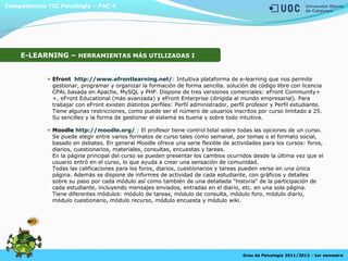 Competències TIC Psicologia – PAC 4
Grau de Psicologia 2011/2012 - 1er semestre
E-LEARNING – HERRAMIENTAS MÁS UTILIZADAS I
Efront http://www.efrontlearning.net/: Intuitiva plataforma de e-learning que nos permite
gestionar, programar y organizar la formación de forma sencilla. solución de código libre con licencia
CPAL basada en Apache, MySQL y PHP. Dispone de tres versiones comerciales: eFront Community+
+, eFront Educational (más avanzada) y eFront Enterprise (dirigida al mundo empresarial). Para
trabajar con eFront existen distintos perfiles: Perfil administrador, perfil profesor y Perfil estudiante.
Tiene algunas restricciones, como puede ser el número de usuarios inscritos por curso limitado a 25.
Su sencillez y la forma de gestionar el sistema es buena y sobre todo intuitiva.
Moodle http://moodle.org/ : El profesor tiene control total sobre todas las opciones de un curso.
Se puede elegir entre varios formatos de curso tales como semanal, por temas o el formato social,
basado en debates. En general Moodle ofrece una serie flexible de actividades para los cursos: foros,
diarios, cuestionarios, materiales, consultas, encuestas y tareas.
En la página principal del curso se pueden presentar los cambios ocurridos desde la última vez que el
usuario entró en el curso, lo que ayuda a crear una sensación de comunidad.
Todas las calificaciones para los foros, diarios, cuestionarios y tareas pueden verse en una única
página. Además se dispone de informes de actividad de cada estudiante, con gráficos y detalles
sobre su paso por cada módulo así como también de una detallada "historia" de la participación de
cada estudiante, incluyendo mensajes enviados, entradas en el diario, etc. en una sola página.
Tiene diferentes módulos: módulo de tareas, módulo de consulta, módulo foro, módulo diario,
módulo cuestionario, módulo recurso, módulo encuesta y módulo wiki.
 