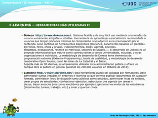 Competències TIC Psicologia – PAC 4
Grau de Psicologia 2011/2012 - 1er semestre
E-LEARNING – HERRAMIENTAS MÁS UTILIZADAS II
Dokeos http://www.dokeos.com/: Sistema flexible y de muy fácil uso mediante una interfaz de
usuario sumamente amigable e intuitiva. Herramienta de aprendizaje especialmente recomendada a
usuarios que tengan nociones mínimas de computación cuyo objetivo es la preocupación por el
contenido. Gran cantidad de herramientas disponibles (lecciones, documentos basados en plantillas,
ejercicios, foros, chats y grupos, videoconferencia, blogs, agenda, anuncios,
encuestas, evaluaciones, reserva de matrícula, sesiones de usuario…). El desarrollo de Dokeos es un
proyecto internacional que incluye como contribuyentes a varias universidades, escuelas, y otras
organizaciones e individuos. La metodología de desarrollo de Dokeos toma elementos de
programación extrema (Extreme Programming), teoría de usabilidad, y metodología de desarrollo
colaborativo Open Source, como las ideas de La Catedral y el Bazar.
Soporta más de 30 idiomas, es ampliamente utilizado en la administración pública y ofrece un
campus libre al público en general (alcanzó los 200,000 usuarios en Octubre de 2010).
Claroline http://www.claroline.net/: Esta herramienta puede ser utilizada por formadores, para
administrar cursos virtuales en entornos e-learning ya que permite publicar documentos en cualquier
formato, administrar foros de discusión tanto públicos como privados, administrar listas de enlaces,
crear grupos de estudiantes, confeccionar ejercicios, estructurar una agenda con tareas y
plazos, hacer anuncios (vía correo electrónico por ejemplo), gestionar los envíos de los estudiantes
(documentos, tareas, trabajos, etc.) y crear y guardar chats.
 