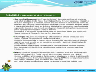 Competències TIC Psicologia – PAC 4
Grau de Psicologia 2011/2012 - 1er semestre
E-LEARNING – HERRAMIENTAS MÁS UTILIZADAS III
Ilias Learning Management http://www.ilias.de/docu/: Sistema de gestión para la enseñanza
desarrollado en código abierto. Ha sido desarrollado con la idea de reducir los costes de utilización de
las nuevas tecnologías en la educación, teniendo en cuenta las ideas de los usuarios del sistema de
enseñanza. Está disponible como software libre y puede ser utilizado sin ninguna restricción. Debido
a esta característica, ILIAS puede ser fácilmente adaptado a los requerimientos específicos de cada
organización. Usuarios de todo el mundo contribuyen en el desarrollo de la plataforma, coordinados
por un equipo de la Universidad de Colonia en Alemania.
El nombre de ILIAS proviene de una abreviación de una definición en alemán, y en español sería
Sistema Integrado de Cooperación, Información y Aprendizaje.
Sakai Project http://www.sakaiproject.org/: Está desarrollando software educativo de código
abierto. El nombre Sakai proviene del cocinero Hiroyuki Sakai.
El objetivo del Proyecto Sakai es crear un entorno de colaboración y aprendizaje para la educación
superior, que pueda competir con sus equivalentes comerciales y que mejore otras iniciativas de
Código Abierto como Moodle.
El Software sakai posee múltiples funcionalidades de comunicación entre profesores y alumnos,
lector de noticias RSS, distribución de material docente, realización de exámenes, gestión de
trabajos, etc.
Olat http://www.olat.org/website/en/html/index.html: A diferencia de las otras plataformas de e-
learning mencionadas, OLAT (Online Learning And Training) está basado en Java y Apache.
Comenzó en 1999 en la Universidad de Zurich, donde es utilizada como el sistema de administración
de aprendizaje. Ademas de las funciones típicas de e-learning, OLAT tiene nuevas prestaciones tales
como una wiki, calendario, Ajax y busqueda de texto, entre otras.
OLAT puede manejar simultáneamente más de 700 alumnos en un servidor estándar Linux.
 