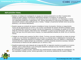 Realizar un trabajo de investigación en equipo de manera presencial no es fácil. Cuando dicho
trabajo se debe realizar virtualmente deberíamos agregar a lo anterior un conjunto de
inconvenientes añadidos: no conozco a la persona, no se si se implicará, si le interesará o si tiene
una capacidad académica y organizativa, etc. Hemos descubierto en este grupo de trabajo, que la
aseveración anterior está justificada solo a medias. Trabajar virtualmente también tiene sus puntos
positivos, y los hemos descubierto.
Nuestro equipo se contactó de manera inmediata al iniciar el proyecto. Hicimos un seguimiento
mutuo de las aportaciones en el foro y por puntos coincidentes de opinión decidimos trabajar juntos
y fue bastante fácil conformar el grupo. Uno de los integrantes, sin embargo, se quedó en el camino
antes de comenzar siquiera. Este hecho hizo “tambalear” un poco la moral del grupo, pero por otra
parte creo que nos sirvió para tomar empuje y la responsabilidad añadida de contar con un miembro
menos.
Trabajar en equipo para nosotros fue fácil y fluido. Tuvimos una gran implicación en todos los temas,
y cada uno a su manera fue adaptando sus recursos y su tiempo para ir adelantando el proyecto de
investigación. Estuvimos siempre en contacto, tanto virtualmente como por teléfono y resolviendo de
manera eficiente y rápida siempre las vicisitudes y cambios presentes durante el proceso. Siempre
encontramos la manera de salir adelante por un camino u otro.
Desafortunadamente justo después de la segunda PAC un segundo miembro se quedó en el camino
también, pero a estas alturas y con el Proyecto bastante avanzado los dos miembros restantes
cogimos la batuta y seguimos adelante.
En conclusión y a pesar de esto, valoramos muy positivamente nuestro trabajo de investigación. Ha
sido agradable trabajar juntos, hemos aprendido y nos sentimos satisfechos de nuestro trabajo.
Competències TIC Psicologia – PAC 4
Grau de Psicologia 2011/2012 - 1er semestre
REFLEXIÓN FINAL
 