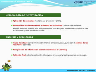 Recopilación de información sobre herramientas e-Learning.
Algunos ejemplos de webs más interesantes han sido recogidos en el Marcador Social DIIGO,
en el espacio grupal que hemos creado.
Competències TIC Psicologia – PAC 4
Grau de Psicologia 2011/2012 - 1er semestre
Aplicación de encuestas mediante vía presencial y online.
Búsqueda de las herramientas utilizadas en e-Learning con sus características.
Hojas de cálculo con la información obtenida en las encuestas, junto con el análisis de los
resultados obtenidos.
ANÁLISIS Y RESULTADOS
Reflexión final sobre la realización del proyecto en general y las impresiones como grupo.
METODOLOGÍA DE INVESTIGACIÓN
 