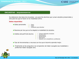 Competències TIC Psicologia – PAC 4
Grau de Psicologia 2011/2012 - 1er semestre
ENCUESTAS - REQUERIMIENTOS
Se elaboraron dos tipos de encuestas: una para los alumnos que cursan estudios presenciales y
otra para los que lo hacen en la modalidad online.
Datos personales
Razones por las que se ha elegido la modalidad de estudios.
Análisis del perfil del alumno
Tipo de herramientas o recursos con los que el alumno aprende mejor.
Datos requeridos:
Finalmente se les pregunta si se arrepienten de haber escogido esa modalidad o
preferirían haber escogido otra.
• Sexo
• Edad
• Situación socio-familiar
• Tiempo dedicado al estudio
• Planificación
• Rendimiento
• Motivación
• Relación con compañeros y profesores
 