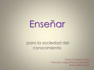 Enseñar
para la sociedad del
   conocimiento

                      Vania Contreras Ortiz
           Francisco Miguel Rocha Sánchez
                         Diana Edid Ferrari
 