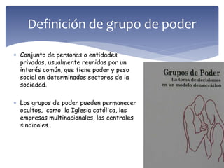  Conjunto de personas o entidades
privadas, usualmente reunidas por un
interés común, que tiene poder y peso
social en determinados sectores de la
sociedad.
 Los grupos de poder pueden permanecer
ocultos, como la Iglesia católica, las
empresas multinacionales, las centrales
sindicales...
Definición de grupo de poder
 