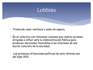 Traducido como vestibulo o salon de espera.
 Es un colectivo con intereses comunes que realiza acciones
dirigidas a influir ante la Administración Pública para
promover decisiones favorables a los intereses de ese
sector concreto de la sociedad.
 Las primeras utilizaciones políticas de este término son
del siglo XIX.
Lobbies
 