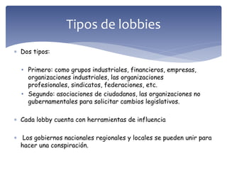  Dos tipos:
• Primero: como grupos industriales, financieros, empresas,
organizaciones industriales, las organizaciones
profesionales, sindicatos, federaciones, etc.
• Segundo: asociaciones de ciudadanos, las organizaciones no
gubernamentales para solicitar cambios legislativos.
 Cada lobby cuenta con herramientas de influencia
 Los gobiernos nacionales regionales y locales se pueden unir para
hacer una conspiración.
Tipos de lobbies
 