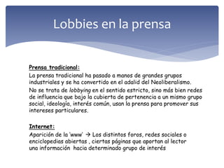 Prensa tradicional:
La prensa tradicional ha pasado a manos de grandes grupos
industriales y se ha convertido en el adalid del Neoliberalismo.
No se trata de lobbying en el sentido estricto, sino más bien redes
de influencia que bajo la cubierta de pertenencia a un mismo grupo
social, ideología, interés común, usan la prensa para promover sus
intereses particulares.
Internet:
Aparición de la ’www’  Los distintos foros, redes sociales o
enciclopedias abiertas , ciertas páginas que aportan al lector
una información hacia determinado grupo de interés
Lobbies en la prensa
 