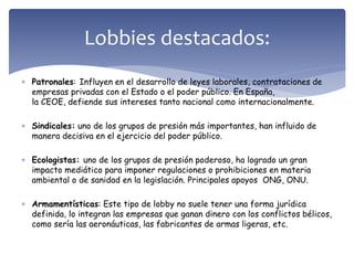  Patronales: Influyen en el desarrollo de leyes laborales, contrataciones de
empresas privadas con el Estado o el poder público. En España,
la CEOE, defiende sus intereses tanto nacional como internacionalmente.
 Sindicales: uno de los grupos de presión más importantes, han influido de
manera decisiva en el ejercicio del poder público.
 Ecologistas: uno de los grupos de presión poderoso, ha logrado un gran
impacto mediático para imponer regulaciones o prohibiciones en materia
ambiental o de sanidad en la legislación. Principales apoyos ONG, ONU.
 Armamentísticas: Este tipo de lobby no suele tener una forma jurídica
definida, lo integran las empresas que ganan dinero con los conflictos bélicos,
como sería las aeronáuticas, las fabricantes de armas ligeras, etc.
Lobbies destacados:
 