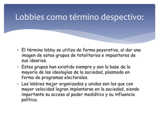  El término lobby se utiliza de forma peyorativa, al dar una
imagen de estos grupos de totalitarios e impositores de
sus idearios.
 Estos grupos han existido siempre y son la base de la
mayoría de las ideologías de la sociedad, plasmada en
forma de programas electorales.
 Los lobbies mejor organizados y unidos son los que con
mayor velocidad logran implantarse en la sociedad, siendo
importante su acceso al poder mediático y su influencia
política.
Lobbies como término despectivo:
 