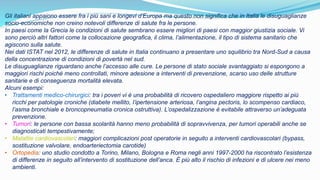 Gli italiani appaiono essere fra i più sani e longevi d’Europa ma questo non significa che in Italia le disuguaglianze
socio-economiche non creino notevoli differenze di salute fra le persone.
In paesi come la Grecia le condizioni di salute sembrano essere migliori di paesi con maggior giustizia sociale. Vi
sono perciò altri fattori come la collocazione geografica, il clima, l’alimentazione, il tipo di sistema sanitario che
agiscono sulla salute.
Nei dati ISTAT nel 2012, le differenze di salute in Italia continuano a presentare uno squilibrio tra Nord-Sud a causa
della concentrazione di condizioni di povertà nel sud.
Le disuguaglianze riguardano anche l’accesso alle cure. Le persone di stato sociale svantaggiato si espongono a
maggiori rischi poiché meno controllati, minore adesione a interventi di prevenzione, scarso uso delle strutture
sanitarie e di conseguenza mortalità elevata.
Alcuni esempi:
• Trattamenti medico-chirurgici: tra i poveri vi è una probabilità di ricovero ospedaliero maggiore rispetto ai più
ricchi per patologie croniche (diabete mellito, l’ipertensione arteriosa, l’angina pectoris, lo scompenso cardiaco,
l’asma bronchiale e broncopneumatia cronica ostruttiva). L’ospedalizzazione è evitabile attraverso un’adeguata
prevenzione.
• Tumori: le persone con bassa scolarità hanno meno probabilità di sopravvivenza, per tumori operabili anche se
diagnosticati tempestivamente;
• Malattie cardiovascolari: maggiori complicazioni post operatorie in seguito a interventi cardiovascolari (bypass,
sostituzione valvolare, endoarteriectomia carotide)
• Ortopedia: uno studio condotto a Torino, Milano, Bologna e Roma negli anni 1997-2000 ha riscontrato l’esistenza
di differenze in seguito all’intervento di sostituzione dell’anca. È più alto il rischio di infezioni e di ulcere nei meno
ambienti.
 