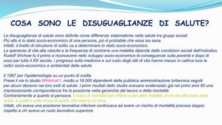 Le disuguaglianze di salute sono definite come differenze sistematiche nella salute tra gruppi sociali.
Più alto è lo stato socio-economico di una persona, più è probabile che essa sia sana.
Infatti, il livello di istruzione di solito va a determinare lo stato socio-economico.
La speranza di vita alla nascita e la frequenza di contrarre una malattia dipende dalle condizioni sociali dell'individuo.
Rudolf Virchow fu il primo a riconoscere nello sviluppo socio-economico le conseguenze sulla povertà e dopo di
esso per tutto il XX secolo, i progressi sulla medicina e sul ruolo degli stili di vita hanno messo in cattiva luce le
radici socio-economico e ambientali della salute.
Il 1967 per l'epidemiologia su un punto di svolta.
Prese il via lo studio Whitehall I, rivolto a 18.000 dipendenti della pubblica amministrazione britannica seguiti
per alcuni decenni nei loro esiti di salute. I primi risultati dello studio avevano evidenziato già nei primi anni 80 una
impressionante corrispondenza fra la posizione nella gerarchia del lavoro e della mortalità.
Contrariamente a quanto si pensava, il tasso di mortalità per infarto e per altre malattie di chi sta alla base della
scala è quattro volte di più di quelle che stanno in cima.
Infatti, chi aveva una posizione lavorativa inferiore continuava ad avere un rischio di mortalità precoce doppio
rispetto a chi aveva un ruolo lavorativo superiore.
COSA SONO LE DISUGUAGLIANZE DI SALUTE?
 