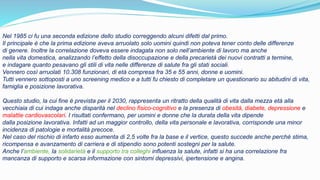Nel 1985 ci fu una seconda edizione dello studio correggendo alcuni difetti dal primo.
Il principale è che la prima edizione aveva arruolato solo uomini quindi non poteva tener conto delle differenze
di genere. Inoltre la correlazione doveva essere indagata non solo nell’ambiente di lavoro ma anche
nella vita domestica, analizzando l’effetto della disoccupazione e della precarietà dei nuovi contratti a termine,
e indagare quanto pesavano gli stili di vita nelle differenze di salute fra gli stati sociali.
Vennero così arruolati 10.308 funzionari, di età compresa fra 35 e 55 anni, donne e uomini.
Tutti vennero sottoposti a uno screening medico e a tutti fu chiesto di completare un questionario su abitudini di vita,
famiglia e posizione lavorativa.
Questo studio, la cui fine è prevista per il 2030, rappresenta un ritratto della qualità di vita dalla mezza età alla
vecchiaia di cui indaga anche disparità nel declino fisico-cognitivo e la presenza di obesità, diabete, depressione e
malattie cardiovascolari. I risultati confermano, per uomini e donne che la durata della vita dipende
dalla posizione lavorativa. Infatti ad un maggior controllo, della vita personale e lavorativa, corrisponde una minor
incidenza di patologie e mortalità precoce.
Nel caso del rischio di infarto esso aumenta di 2,5 volte fra la base e il vertice, questo succede anche perché stima,
ricompensa e avanzamento di carriera e di stipendio sono potenti sostegni per la salute.
Anche l’ambiente, la solidarietà e il supporto tra colleghi influenza la salute, infatti si ha una correlazione fra
mancanza di supporto e scarsa informazione con sintomi depressivi, ipertensione e angina.
 