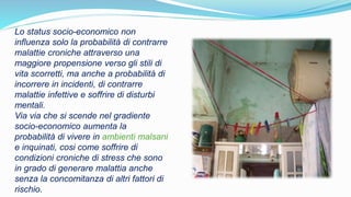 Lo status socio-economico non
influenza solo la probabilità di contrarre
malattie croniche attraverso una
maggiore propensione verso gli stili di
vita scorretti, ma anche a probabilità di
incorrere in incidenti, di contrarre
malattie infettive e soffrire di disturbi
mentali.
Via via che si scende nel gradiente
socio-economico aumenta la
probabilità di vivere in ambienti malsani
e inquinati, cosi come soffrire di
condizioni croniche di stress che sono
in grado di generare malattia anche
senza la concomitanza di altri fattori di
rischio.
 