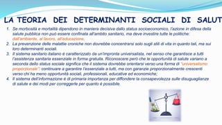 1. Se morbosità e mortalità dipendono in maniera decisiva dallo status socioeconomico, l’azione in difesa della
salute pubblica non può essere confinata all’ambito sanitario, ma deve investire tutte le politiche:
dall’ambiente, al lavoro, all’educazione.
2. La prevenzione delle malattie croniche non dovrebbe concentrarsi solo sugli stili di vita in quanto tali, ma sui
loro determinanti sociali.
3. Il sistema sanitario italiano è caratterizzato da un’impronta universalista, nel senso che garantisce a tutti
l’assistenza sanitaria essenziale in forma gratuita. Riconoscere però che le opportunità di salute variano a
seconda dello status sociale significa che il sistema dovrebbe orientarsi verso una forma di “universalismo
proporzionale”: continuare a garantire l’essenziale a tutti, ma con garanzie proporzionalmente crescenti
verso chi ha meno opportunità sociali, professionali, educative ed economiche;
4. Il sistema dell’informazione è di primaria importanza per diffondere la consapevolezza sulle disuguaglianze
di salute e dei modi per correggerle per quanto è possibile.
LA TEORIA DEI DETERMINANTI SOCIALI DI SALUT
 