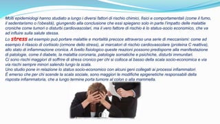 Molti epidemiologi hanno studiato a lungo i diversi fattori di rischio chimici, fisici e comportamentali (come il fumo,
il sedentarismo o l’obesità), giungendo alla conclusione che essi spiegano solo in parte l’impatto delle malattie
croniche come tumori o disturbi cardiovascolari, ma il vero fattore di rischio è lo status-socio economico, che va
ad influire sulla salute stessa.
Lo stress ad esempio può portare malattie e mortalità precoce attraverso una serie di meccanismi: come ad
esempio il rilascio di cortisolo (ormone dello stress), ai marcatori di rischio cardiovascolare (proteina C reattiva),
allo stato di infiammazione cronica. A livello fisiologico queste reazioni possono predisporre alla manifestazione
di patologie, come il diabete, la malattia coronaria, patologie somatiche e psichiche, disturbi immunitari.
Ci sono rischi maggiori di soffrire di stress cronico per chi si colloca al basso della scala socio-economica e via
via rischi sempre minori salendo lungo la scala.
Uno studio pone in relazione lo status socio-economico con alcuni geni collegati ai processi infiammatori
È emerso che per chi scende la scala sociale, sono maggiori le modifiche epigenetiche responsabili della
risposta infiammatoria, che a lungo termine porta tumore al colon o alla mammella.
 