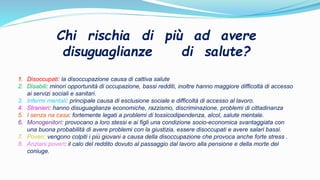Chi rischia di più ad avere
disuguaglianze di salute?
1. Disoccupati: la disoccupazione causa di cattiva salute
2. Disabili: minori opportunità di occupazione, bassi redditi, inoltre hanno maggiore difficoltà di accesso
ai servizi sociali e sanitari.
3. Infermi mentali: principale causa di esclusione sociale e difficoltà di accesso al lavoro.
4. Stranieri: hanno disuguaglianze economiche, razzismo, discriminazione, problemi di cittadinanza
5. I senza na casa: fortemente legati a problemi di tossicodipendenza, alcol, salute mentale.
6. Monogenitori: provocano a loro stessi e ai figli una condizione socio-economica svantaggiata con
una buona probabilità di avere problemi con la giustizia, essere disoccupati e avere salari bassi.
7. Poveri: vengono colpiti i più giovani a causa della disoccupazione che provoca anche forte stress .
8. Anziani poveri: il calo del reddito dovuto al passaggio dal lavoro alla pensione e della morte del
coniuge.
 