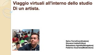 Viaggio virtuali all'interno dello studio
Di un artista.
Salvo Ferro(Coordinatore)
Giovanni tosto(Critico)
Sebastiano Agnello(Navigatore)
Federico Guarnera(Moderatore)
 