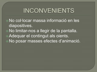  No

col·locar massa informació en les
diapositives.
 No limitar-nos a llegir de la pantalla.
 Adequar el contingut als oients.
 No posar masses efectes d’animació.

 