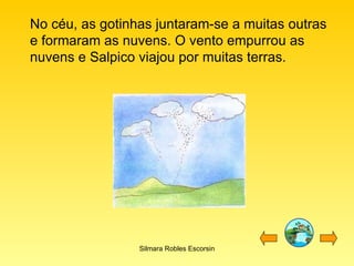 No céu, as gotinhas juntaram-se a muitas outras e formaram as nuvens. O vento empurrou as nuvens e Salpico viajou por muitas terras. Silmara Robles Escorsin 