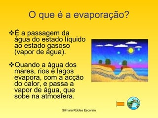O que é a evaporação? É a passagem da água do estado líquido ao estado gasoso (vapor de água). Quando a água dos mares, rios e lagos evapora, com a acção do calor, e passa a vapor de água, que sobe na atmosfera. Silmara Robles Escorsin 