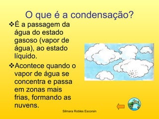 O que é a condensação? É a passagem da água do estado gasoso (vapor de água), ao estado líquido. Acontece quando o vapor de água se concentra e passa em zonas mais frias, formando as nuvens. Silmara Robles Escorsin 