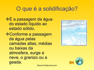 O que é a solidificação? É a passagem da água do estado líquido ao estado sólido. Conforme a passagem da água pelas camadas altas, médias ou baixas da atmosfera, surge a neve, o granizo ou a geada.  Silmara Robles Escorsin 