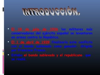  El 18 de julio de 1936 los militares más
conservadores del ejército español se levantaron
en armas contra la República.
 El 1 de abril de 1939 finalizaría este conflicto
con el bando sublevado como ganador, dirigido
por Francisco Franco.
 Estaba el bando sublevado y el republicano, que
se rindió.
 