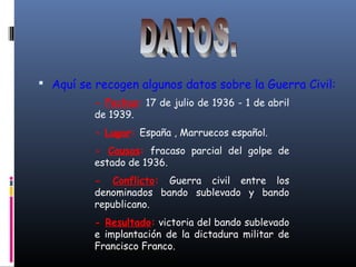  Aquí se recogen algunos datos sobre la Guerra Civil:
- Fechas: 17 de julio de 1936 - 1 de abril
de 1939.
- Lugar: España , Marruecos español.
- Causas: fracaso parcial del golpe de
estado de 1936.
- Conflicto: Guerra civil entre los
denominados bando sublevado y bando
republicano.
- Resultado: victoria del bando sublevado
e implantación de la dictadura militar de
Francisco Franco.
 