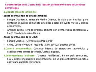 Características de la Guerra Fría: Tensión permanente entre dos bloques
enfrentados.
1.Disputa áreas de influencia:
Zonas ...