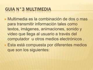 GUIA N°3 MULTIMEDIA
Multimedia es la combinación de dos o mas
para transmitir información tales como
textos, imágenes, animaciones, sonido y
video que llega al usuario a través del
computador u otros medios electrónicos .
 Esta está compuesta por diferentes medios
que son los siguientes:


 