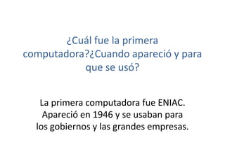 ¿Cuál fue la primera 
computadora?¿Cuando apareció y para 
que se usó? 
La primera computadora fue ENIAC. 
Apareció en 1946 y se usaban para 
los gobiernos y las grandes empresas. 
 