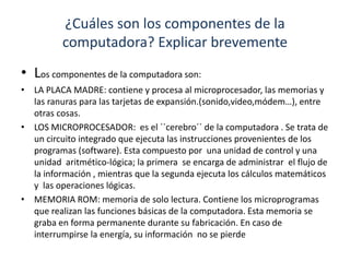 ¿Cuáles son los componentes de la 
computadora? Explicar brevemente 
• Los componentes de la computadora son: 
• LA PLACA MADRE: contiene y procesa al microprocesador, las memorias y 
las ranuras para las tarjetas de expansión.(sonido,video,módem…), entre 
otras cosas. 
• LOS MICROPROCESADOR: es el ´´cerebro´´ de la computadora . Se trata de 
un circuito integrado que ejecuta las instrucciones provenientes de los 
programas (software). Esta compuesto por una unidad de control y una 
unidad aritmético-lógica; la primera se encarga de administrar el flujo de 
la información , mientras que la segunda ejecuta los cálculos matemáticos 
y las operaciones lógicas. 
• MEMORIA ROM: memoria de solo lectura. Contiene los microprogramas 
que realizan las funciones básicas de la computadora. Esta memoria se 
graba en forma permanente durante su fabricación. En caso de 
interrumpirse la energía, su información no se pierde 
 