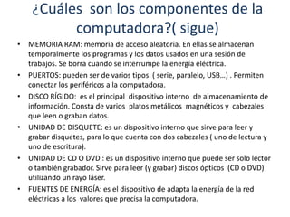 ¿Cuáles son los componentes de la 
computadora?( sigue) 
• MEMORIA RAM: memoria de acceso aleatoria. En ellas se almacenan 
temporalmente los programas y los datos usados en una sesión de 
trabajos. Se borra cuando se interrumpe la energía eléctrica. 
• PUERTOS: pueden ser de varios tipos ( serie, paralelo, USB…) . Permiten 
conectar los periféricos a la computadora. 
• DISCO RÍGIDO: es el principal dispositivo interno de almacenamiento de 
información. Consta de varios platos metálicos magnéticos y cabezales 
que leen o graban datos. 
• UNIDAD DE DISQUETE: es un dispositivo interno que sirve para leer y 
grabar disquetes, para lo que cuenta con dos cabezales ( uno de lectura y 
uno de escritura). 
• UNIDAD DE CD O DVD : es un dispositivo interno que puede ser solo lector 
o también grabador. Sirve para leer (y grabar) discos ópticos (CD o DVD) 
utilizando un rayo láser. 
• FUENTES DE ENERGÍA: es el dispositivo de adapta la energía de la red 
eléctricas a los valores que precisa la computadora. 
 