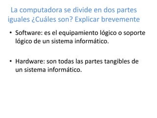 La computadora se divide en dos partes 
iguales ¿Cuáles son? Explicar brevemente 
• Software: es el equipamiento lógico o soporte 
lógico de un sistema informático. 
• Hardware: son todas las partes tangibles de 
un sistema informático. 
 