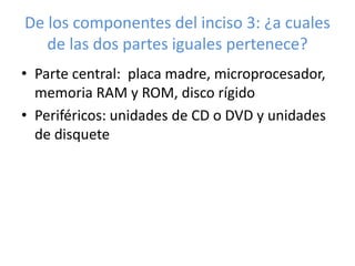 De los componentes del inciso 3: ¿a cuales 
de las dos partes iguales pertenece? 
• Parte central: placa madre, microprocesador, 
memoria RAM y ROM, disco rígido 
• Periféricos: unidades de CD o DVD y unidades 
de disquete 
 