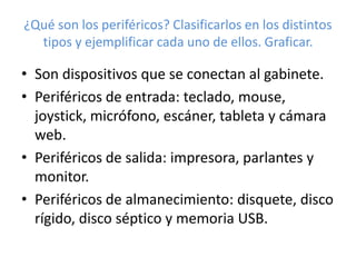 ¿Qué son los periféricos? Clasificarlos en los distintos 
tipos y ejemplificar cada uno de ellos. Graficar. 
• Son dispositivos que se conectan al gabinete. 
• Periféricos de entrada: teclado, mouse, 
joystick, micrófono, escáner, tableta y cámara 
web. 
• Periféricos de salida: impresora, parlantes y 
monitor. 
• Periféricos de almanecimiento: disquete, disco 
rígido, disco séptico y memoria USB. 
 