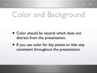 Color and Background

• Color should be neutral which does not
  distract from the presentation.
• If you use color for key points or title stay
  consistent throughout the presentation.
 