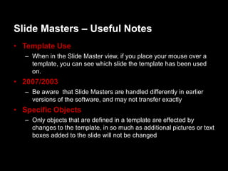 ݺߣ Masters – Useful Notes
• Template Use
   – When in the ݺߣ Master view, if you place your mouse over a
     template, you can see which slide the template has been used
     on.
• 2007/2003
   – Be aware that ݺߣ Masters are handled differently in earlier
     versions of the software, and may not transfer exactly
• Specific Objects
   – Only objects that are defined in a template are effected by
     changes to the template, in so much as additional pictures or text
     boxes added to the slide will not be changed
 