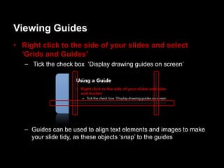 Viewing Guides
• Right click to the side of your slides and select
  ‘Grids and Guides’
   – Tick the check box „Display drawing guides on screen‟




   – Guides can be used to align text elements and images to make
     your slide tidy, as these objects „snap‟ to the guides
 