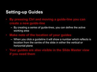 Setting-up Guides
• By pressing Ctrl and moving a guide-line you can
  create a new guide-line
   – By creating a series of guide-lines, you can define the active
     working area
• Make note of the location of your guides
   – When you click a guideline it will show a number which reflects is
     location from the centre of the slide in either the vertical or
     horizontal plane
• Your guides are also visible in the ݺߣ Master view
  if you need them
 