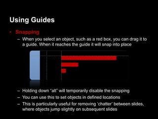 Using Guides
• Snapping
  – When you select an object, such as a red box, you can drag it to
    a guide. When it reaches the guide it will snap into place




  – Holding down “alt” will temporarily disable the snapping
  – You can use this to set objects in defined locations
  – This is particularly useful for removing „chatter‟ between slides,
    where objects jump slightly on subsequent slides
 