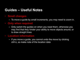 Guides – Useful Notes
• Small changes
  – To move a guide by small increments, you may need to zoom in.
• Only when required
  – Only switch the guides on when you need them, otherwise you
    may find that they hinder your ability to move objects around, or
    to draw straight lines
• Location information
  – If you move a guide, you cannot undo the move by clicking
    ctrl+z, so make note of the location data
 