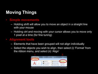 Moving Things
• Simple movements
  – Holding shift will allow you to move an object in a straight line
    with your mouse
  – Holding ctrl and moving with your cursor allows you to move only
    1 pixel at a time (for fine tuning)
• Alignment tools
  – Elements that have been grouped will not align individually
  – Select the objects you wish to align, then select (i) „Format‟ from
    the ribbon menu, and select (ii) „Align‟
                      i                       ii
 