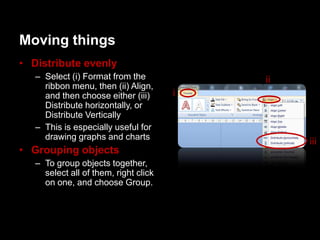 Moving things
• Distribute evenly
   – Select (i) Format from the            ii
     ribbon menu, then (ii) Align,
     and then choose either (iii)      i
     Distribute horizontally, or
     Distribute Vertically
   – This is especially useful for
     drawing graphs and charts
                                                iii
• Grouping objects
   – To group objects together,
     select all of them, right click
     on one, and choose Group.
 
