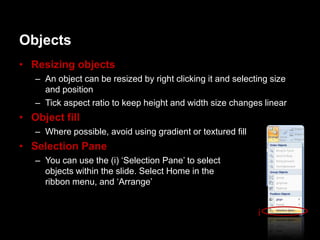 Objects
• Resizing objects
   – An object can be resized by right clicking it and selecting size
     and position
   – Tick aspect ratio to keep height and width size changes linear
• Object fill
   – Where possible, avoid using gradient or textured fill
• Selection Pane
   – You can use the (i) „Selection Pane‟ to select
     objects within the slide. Select Home in the
     ribbon menu, and „Arrange‟


                                                             i
 
