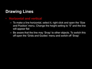 Drawing Lines
• Horizontal and vertical
   – To make a line horizontal, select it, right click and open the „Size
     and Position‟ menu. Change the height setting to “0” and the line
     will appear flat
   – Be aware that the line may „Snap‟ to other objects. To switch this
     off open the „Grids and Guides‟ menu and switch off „Snap‟
 